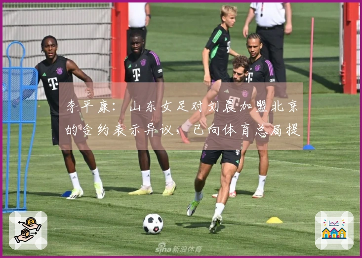 李平康：山东女足对刘晨加盟北京的合约表示异议，已向体育总局提出申诉