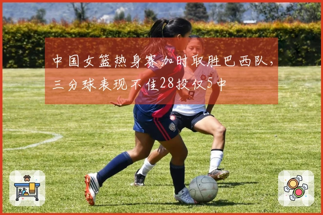 中国女篮热身赛加时取胜巴西队，三分球表现不佳28投仅5中