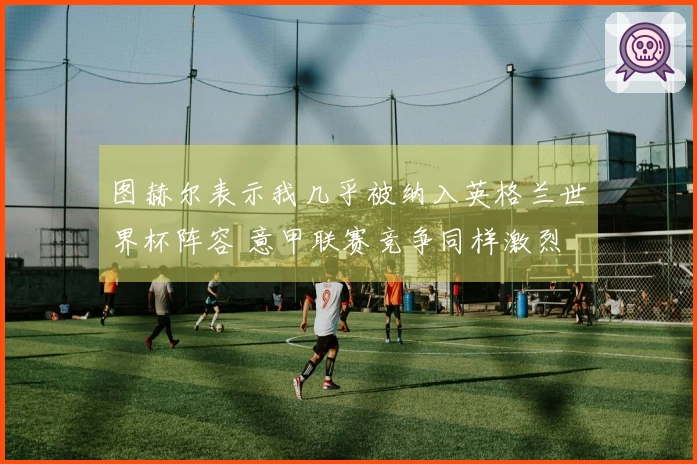 图赫尔表示我几乎被纳入英格兰世界杯阵容 意甲联赛竞争同样激烈