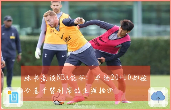 林书豪谈NBA低谷：单场20+10却被冷落于替补席的生涯挫折