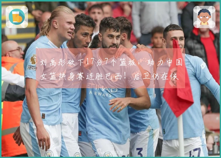 刘禹彤砍下17分7个篮板，助力中国女篮热身赛连胜巴西！后卫仍在依赖父母支持