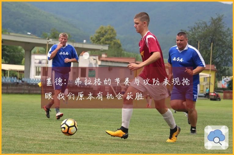 基德：弗拉格的节奏与攻防表现抢眼 我们原本有机会获胜