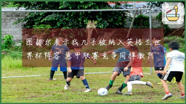 图赫尔表示我几乎被纳入英格兰世界杯阵容 意甲联赛竞争同样激烈