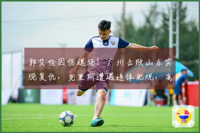 郭艾伦因伤退场！广州击败山东实现复仇，克里斯遭遇违体犯规，高诗岩贡献6分