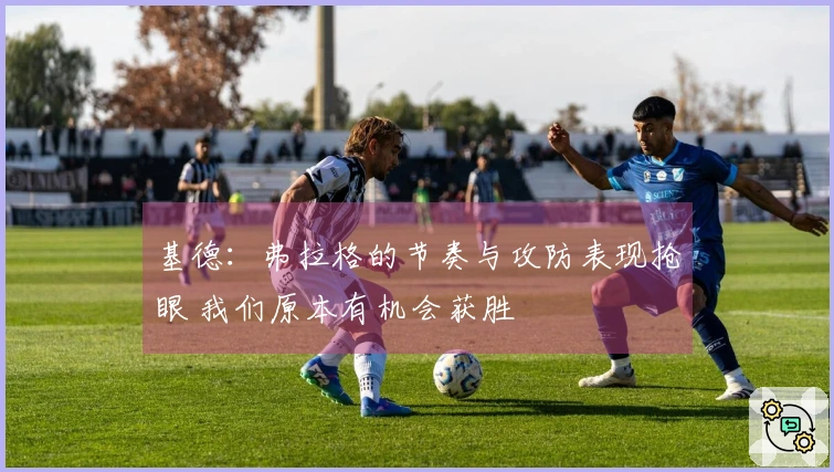 基德：弗拉格的节奏与攻防表现抢眼 我们原本有机会获胜