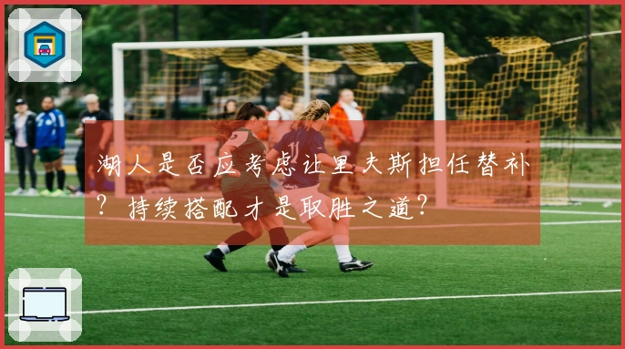 湖人是否应考虑让里夫斯担任替补？持续搭配才是取胜之道？