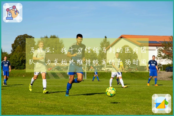 马班亚：我十分信任马刺的医疗团队，力求始终维持较高的出场时间