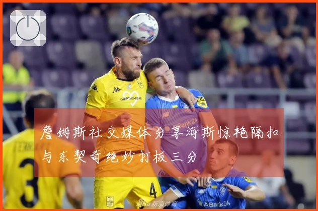 詹姆斯社交媒体分享海斯惊艳隔扣与东契奇绝妙打板三分