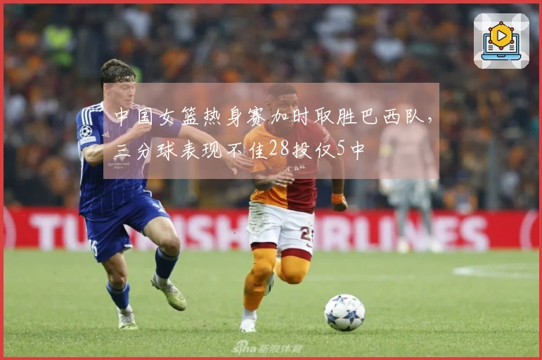 中国女篮热身赛加时取胜巴西队，三分球表现不佳28投仅5中