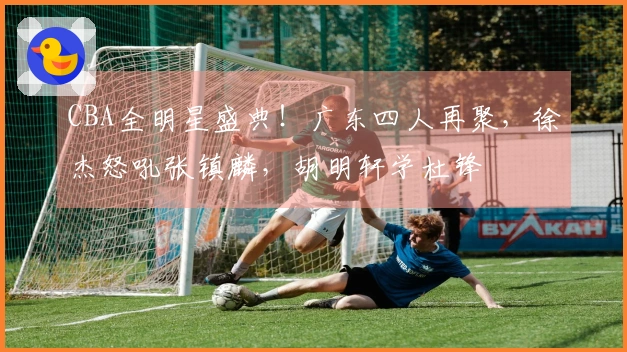 CBA全明星盛典！广东四人再聚，徐杰怒吼张镇麟，胡明轩学杜锋