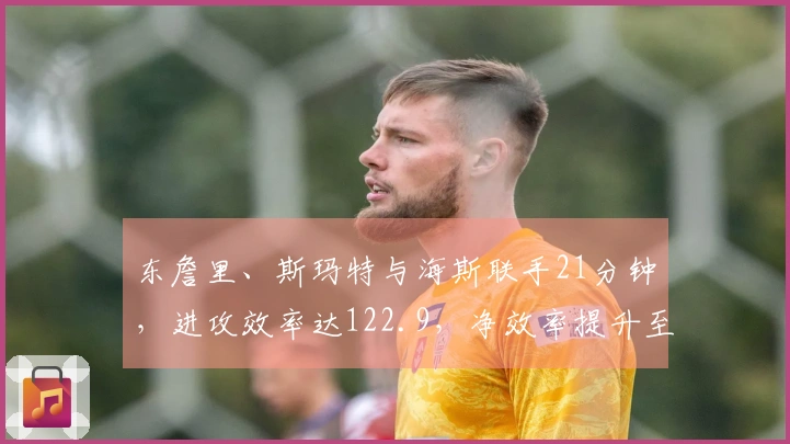 东詹里、斯玛特与海斯联手21分钟，进攻效率达122.9，净效率提升至+20.7