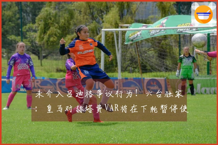 未介入吕迪格争议行为！六台独家：皇马对赫塔费VAR将在下轮暂停使用