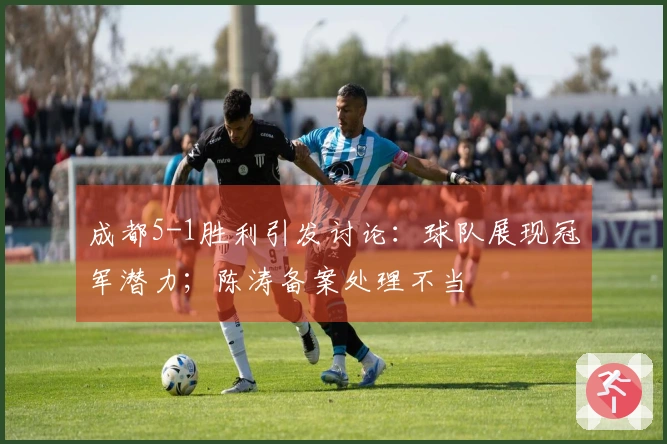 成都5-1胜利引发讨论：球队展现冠军潜力；陈涛备案处理不当