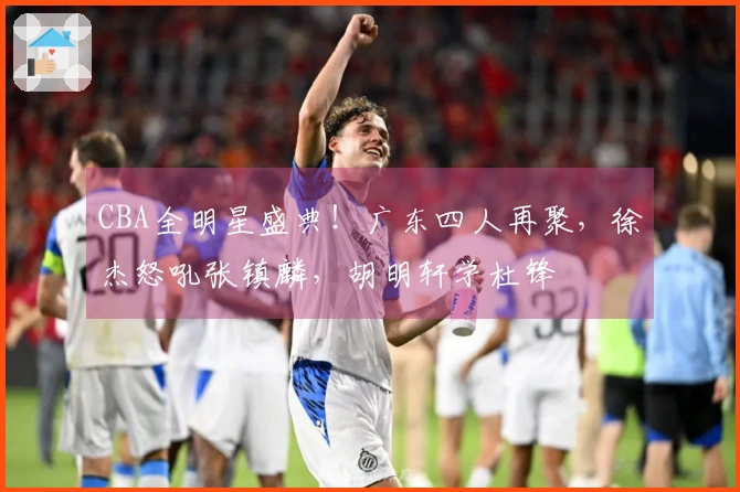 CBA全明星盛典！广东四人再聚，徐杰怒吼张镇麟，胡明轩学杜锋