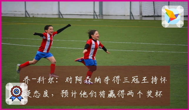 乔-科尔：对阿森纳夺得三冠王持怀疑态度，预计他们将赢得两个奖杯