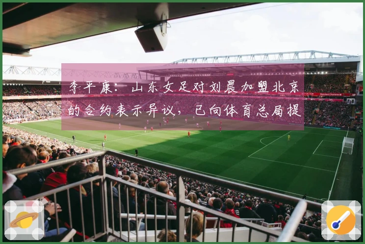 李平康：山东女足对刘晨加盟北京的合约表示异议，已向体育总局提出申诉