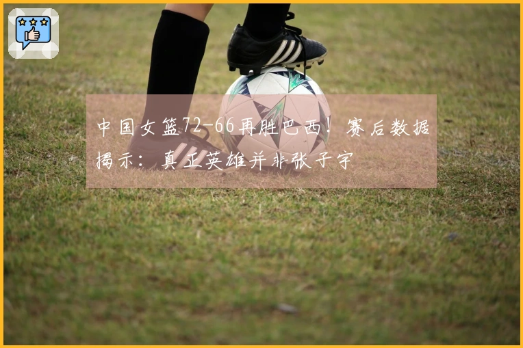 中国女篮72-66再胜巴西！赛后数据揭示：真正英雄并非张子宇