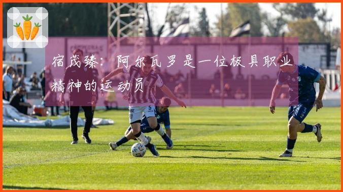宿茂臻：阿尔瓦罗是一位极具职业精神的运动员